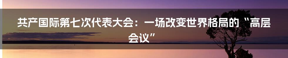 共产国际第七次代表大会：一场改变世界格局的“高层会议”