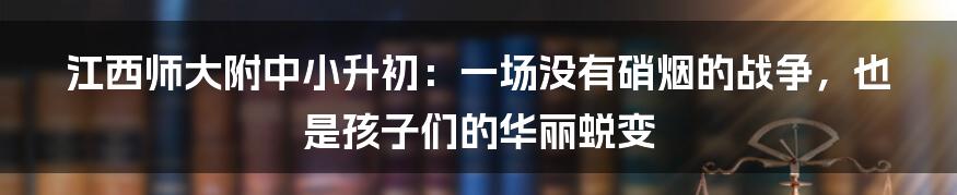 江西师大附中小升初:一场没有硝烟的战争,也是孩子们的华丽蜕变