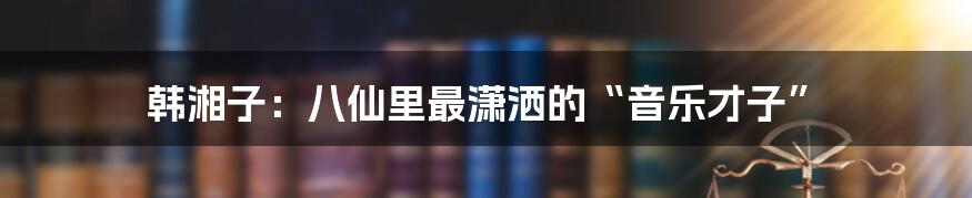 韩湘子:八仙里最潇洒的“音乐才子”