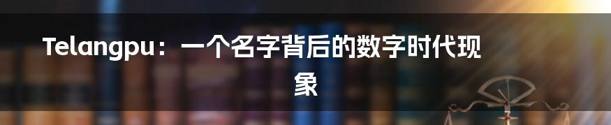 Telangpu:一个名字背后的数字时代现象
