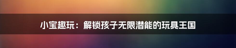 小宝趣玩:解锁孩子无限潜能的玩具王国
