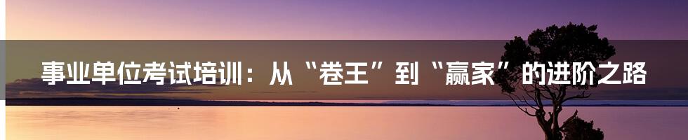 事业单位考试培训：从“卷王”到“赢家”的进阶之路