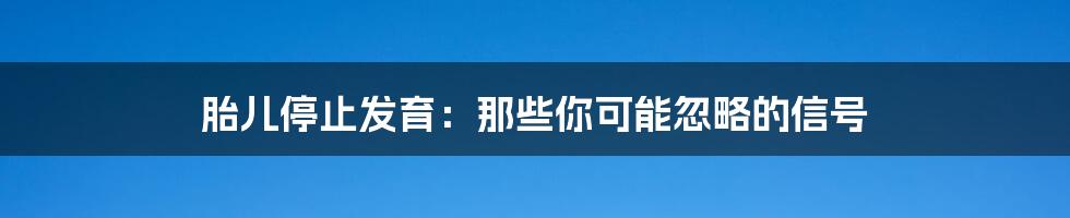 胎儿停止发育:那些你可能忽略的信号