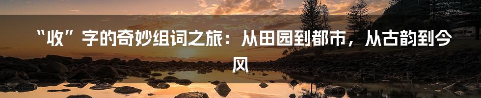 “收”字的奇妙组词之旅:从田园到都市,从古韵到今风