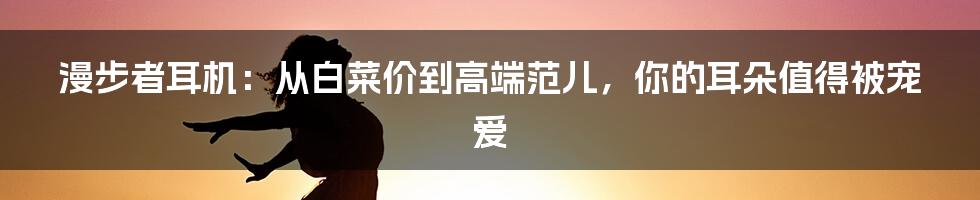 漫步者耳机:从白菜价到高端范儿,你的耳朵值得被宠爱