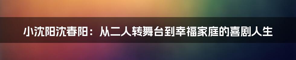 小沈阳沈春阳：从二人转舞台到幸福家庭的喜剧人生