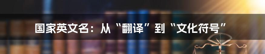 国家英文名:从“翻译”到“文化符号”