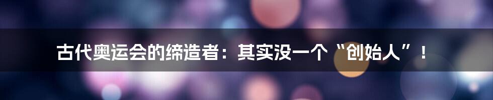 古代奥运会的缔造者：其实没一个“创始人”！
