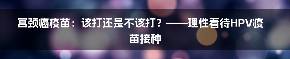 宫颈癌疫苗:该打还是不该打?——理性看待HPV疫苗接种