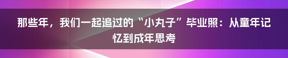 那些年,我们一起追过的“小丸子”毕业照:从童年记忆到成年思考