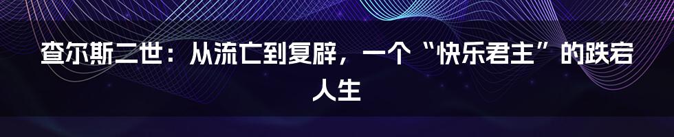 查尔斯二世:从流亡到复辟,一个“快乐君主”的跌宕人生