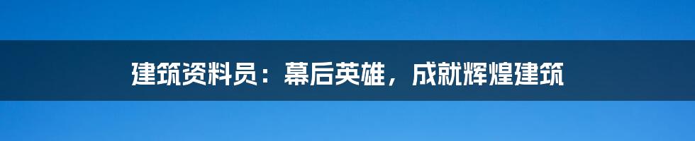 建筑资料员：幕后英雄，成就辉煌建筑