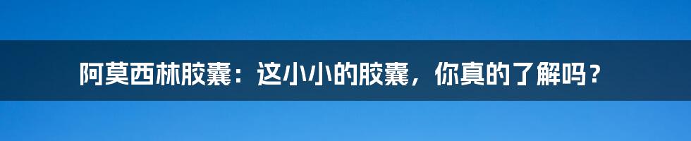 阿莫西林胶囊:这小小的胶囊,你真的了解吗?