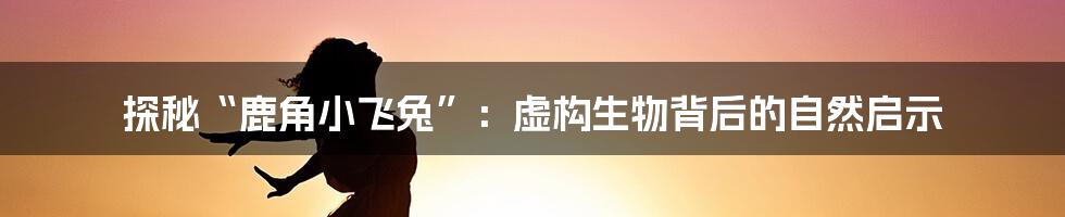 探秘“鹿角小飞兔”:虚构生物背后的自然启示