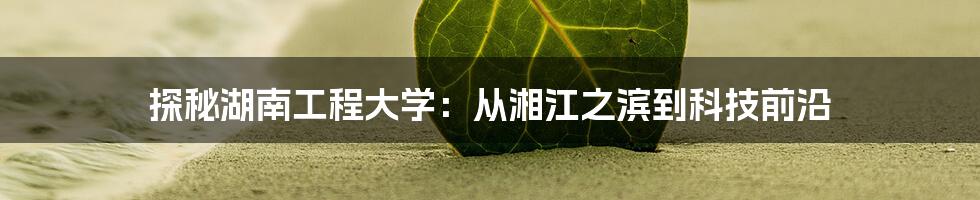 探秘湖南工程大学:从湘江之滨到科技前沿