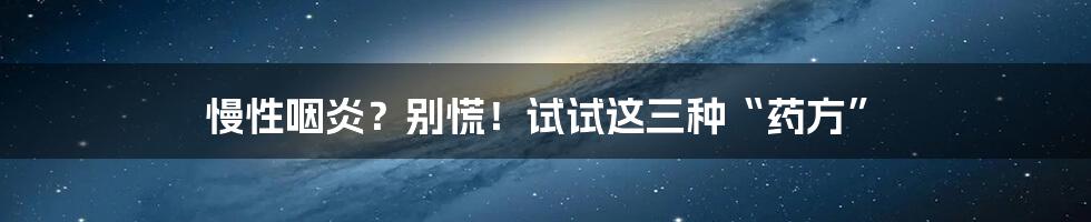 慢性咽炎？别慌！试试这三种“药方”