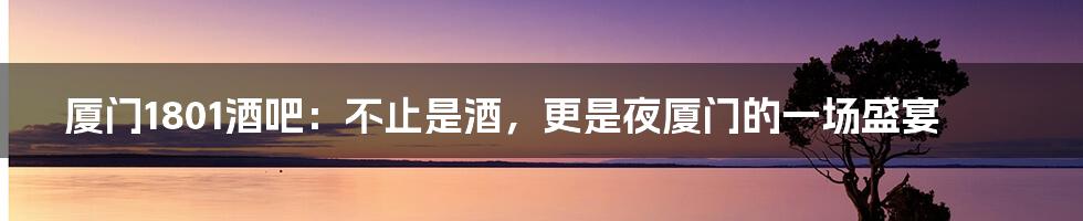 厦门1801酒吧:不止是酒,更是夜厦门的一场盛宴