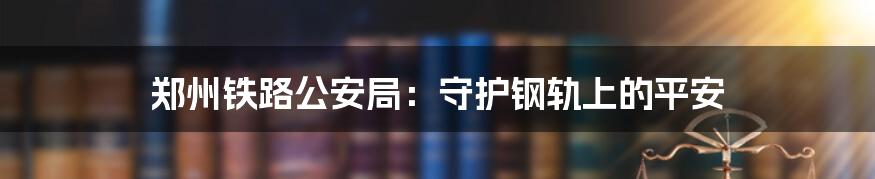 郑州铁路公安局:守护钢轨上的平安
