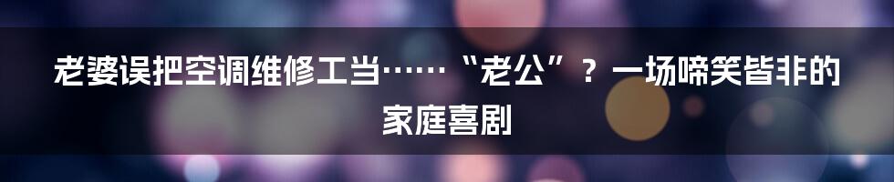 老婆误把空调维修工当……“老公”?一场啼笑皆非的家庭喜剧