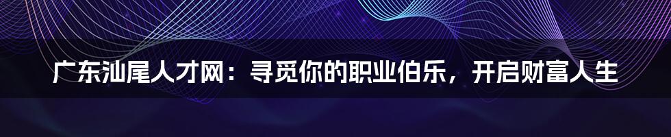 广东汕尾人才网:寻觅你的职业伯乐,开启财富人生