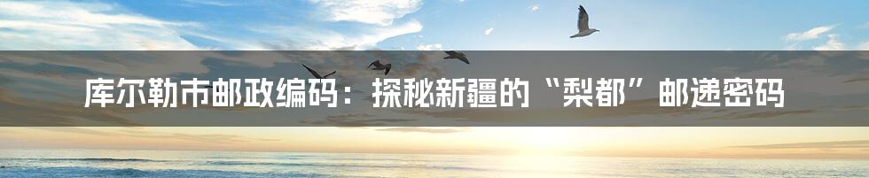 库尔勒市邮政编码:探秘新疆的“梨都”邮递密码