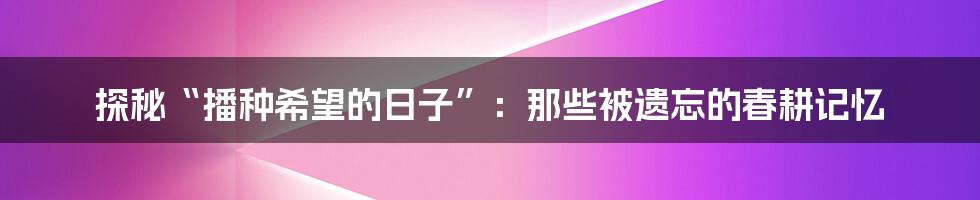 探秘“播种希望的日子”：那些被遗忘的春耕记忆
