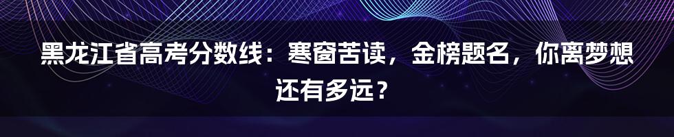 黑龙江省高考分数线:寒窗苦读,金榜题名,你离梦想还有多远?