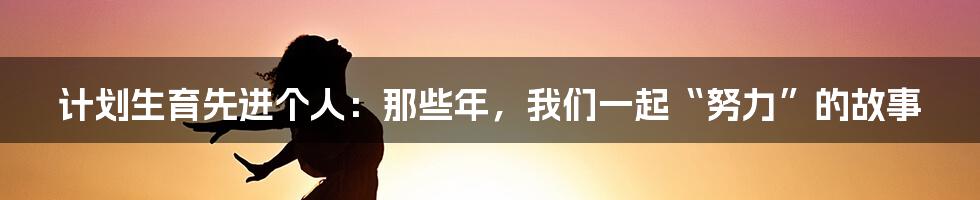 计划生育先进个人：那些年，我们一起“努力”的故事