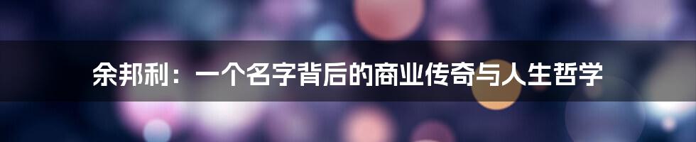 余邦利:一个名字背后的商业传奇与人生哲学