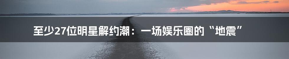 至少27位明星解约潮：一场娱乐圈的“地震”