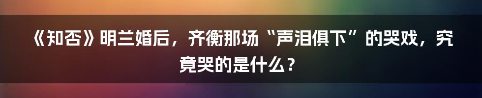 《知否》明兰婚后，齐衡那场“声泪俱下”的哭戏，究竟哭的是什么？
