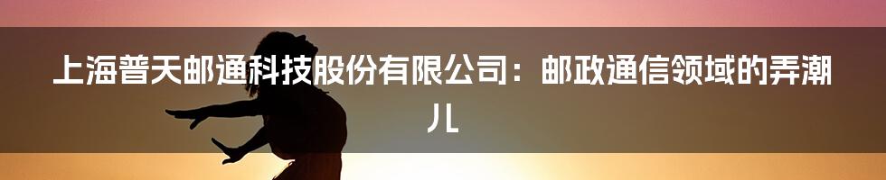 上海普天邮通科技股份有限公司：邮政通信领域的弄潮儿