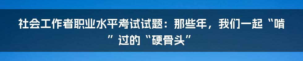 社会工作者职业水平考试试题:那些年,我们一起“啃”过的“硬骨头”