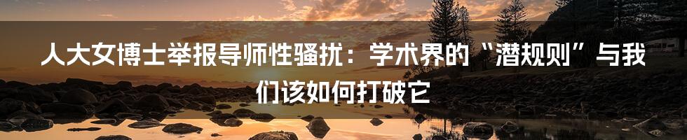 人大女博士举报导师性骚扰:学术界的“潜规则”与我们该如何打破它