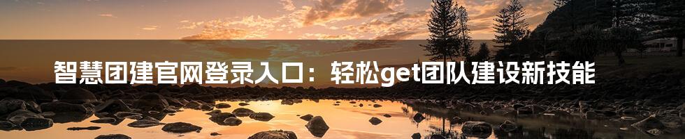 智慧团建官网登录入口：轻松get团队建设新技能