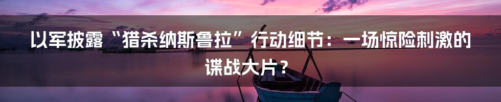 以军披露“猎杀纳斯鲁拉”行动细节:一场惊险刺激的谍战大片?