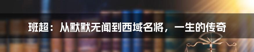班超:从默默无闻到西域名将,一生的传奇