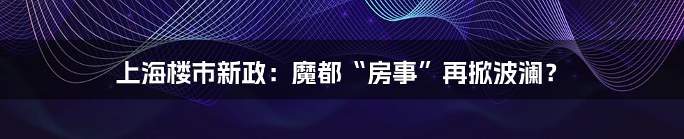 上海楼市新政：魔都“房事”再掀波澜？