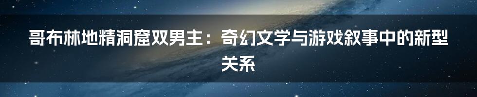 哥布林地精洞窟双男主：奇幻文学与游戏叙事中的新型关系