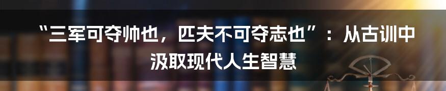 “三军可夺帅也,匹夫不可夺志也”:从古训中汲取现代人生智慧