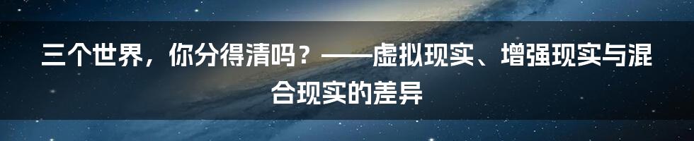 三个世界,你分得清吗?——虚拟现实、增强现实与混合现实的差异