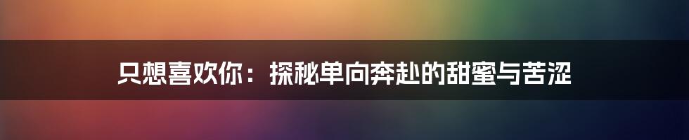 只想喜欢你:探秘单向奔赴的甜蜜与苦涩