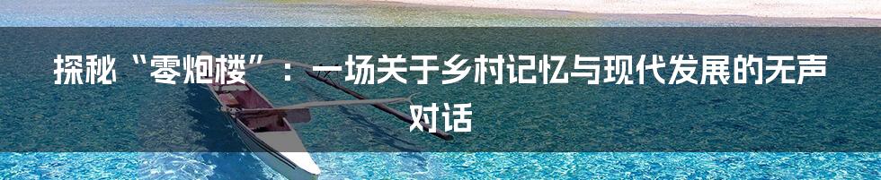 探秘“零炮楼”:一场关于乡村记忆与现代发展的无声对话