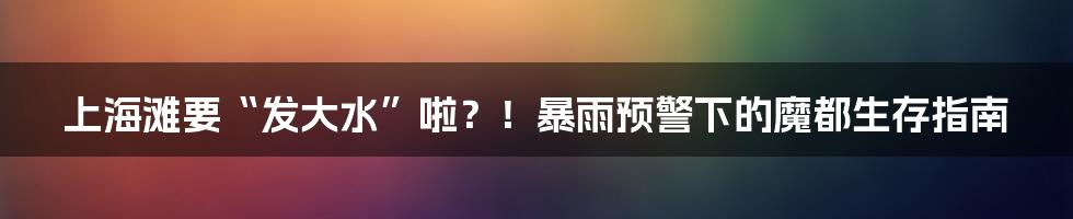 上海滩要“发大水”啦?!暴雨预警下的魔都生存指南