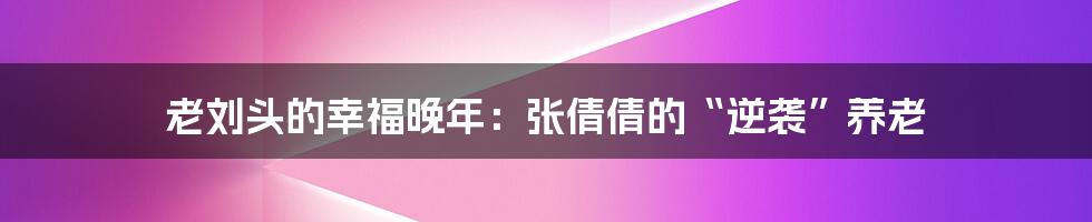 老刘头的幸福晚年：张倩倩的“逆袭”养老