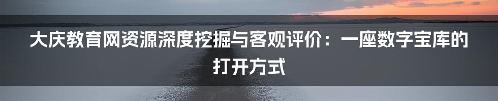 大庆教育网资源深度挖掘与客观评价：一座数字宝库的打开方式