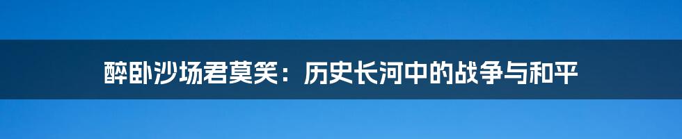 醉卧沙场君莫笑:历史长河中的战争与和平