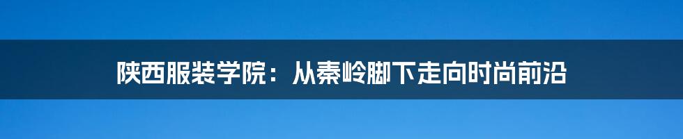 陕西服装学院:从秦岭脚下走向时尚前沿