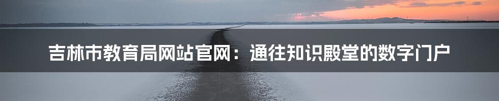 吉林市教育局网站官网:通往知识殿堂的数字门户