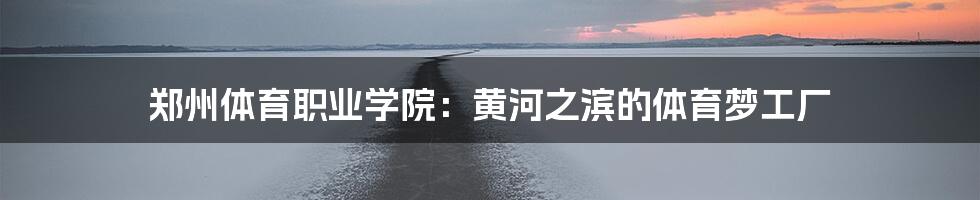 郑州体育职业学院:黄河之滨的体育梦工厂